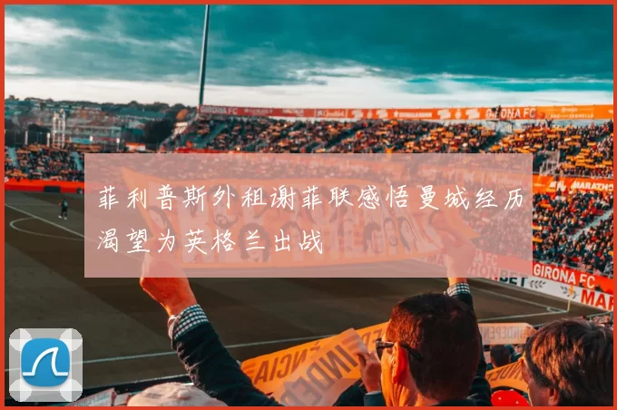 菲利普斯外租谢菲联感悟曼城经历渴望为英格兰出战