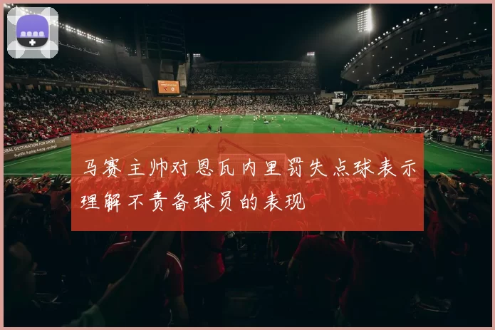 马赛主帅对恩瓦内里罚失点球表示理解不责备球员的表现