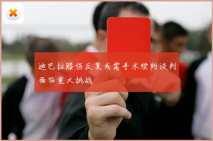 迪巴拉膝伤反复或需手术续约谈判面临重大挑战