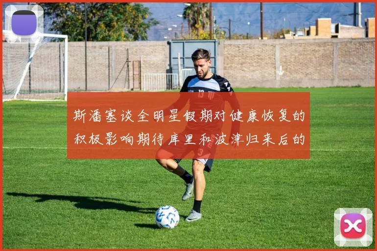 斯潘塞谈全明星假期对健康恢复的积极影响期待库里和波津归来后的全新面貌