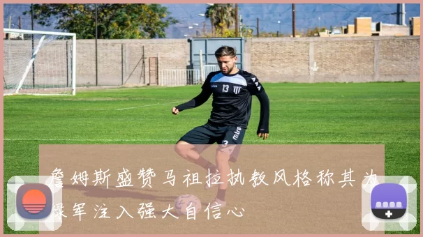 詹姆斯盛赞马祖拉执教风格称其为绿军注入强大自信心