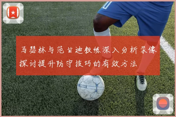 马瑟林与范甘迪教练深入分析录像探讨提升防守技巧的有效方法