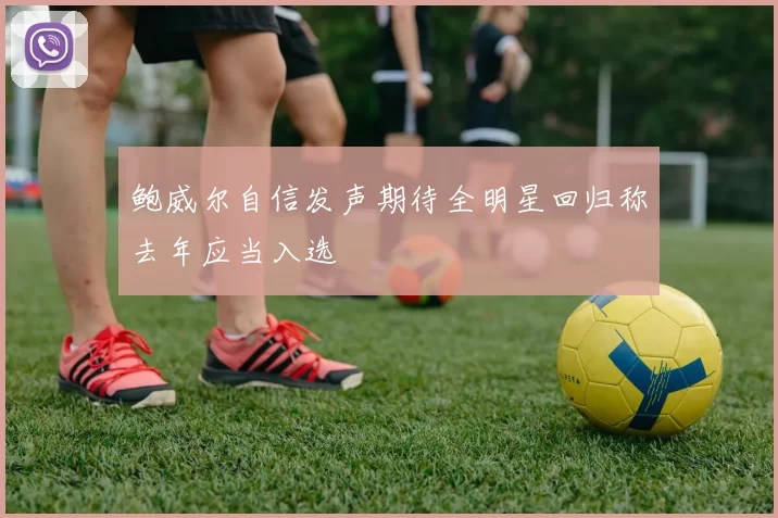 鲍威尔自信发声期待全明星回归称去年应当入选
