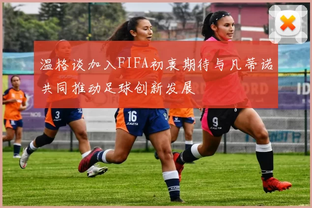 温格谈加入FIFA初衷期待与凡蒂诺共同推动足球创新发展