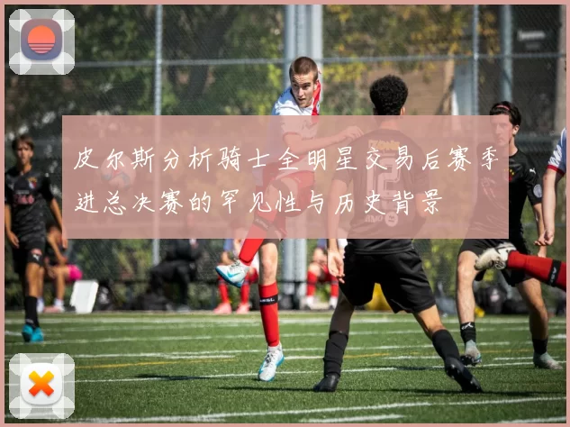 皮尔斯分析骑士全明星交易后赛季进总决赛的罕见性与历史背景