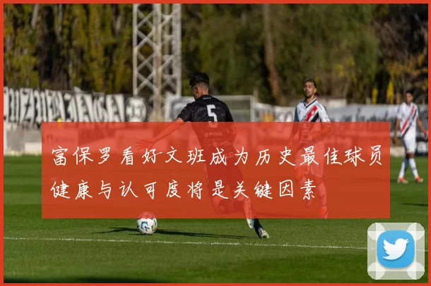 富保罗看好文班成为历史最佳球员健康与认可度将是关键因素