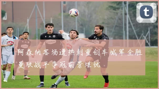 阿森纳客场遭热刺重创车城军全胜曼联战平争冠前景堪忧