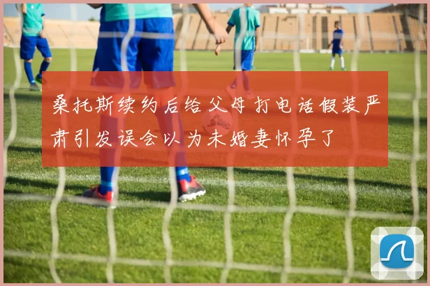 桑托斯续约后给父母打电话假装严肃引发误会以为未婚妻怀孕了