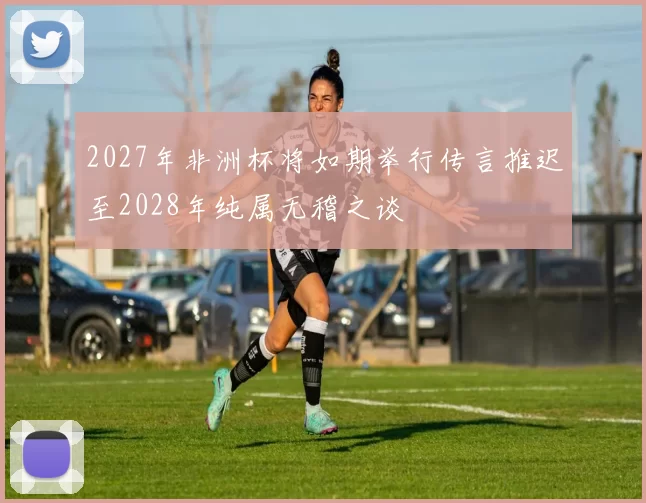2027年非洲杯将如期举行传言推迟至2028年纯属无稽之谈