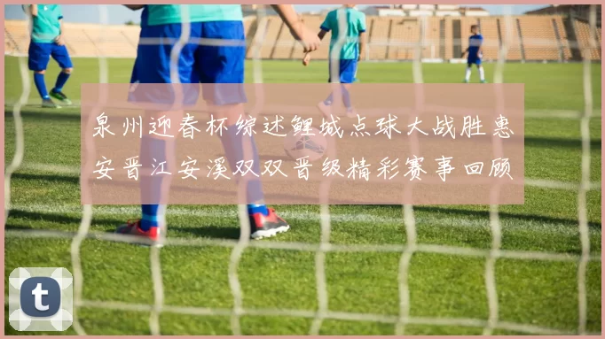 泉州迎春杯综述鲤城点球大战胜惠安晋江安溪双双晋级精彩赛事回顾