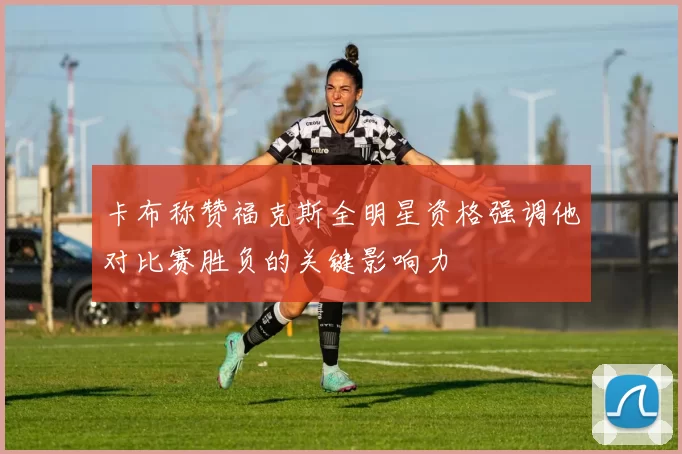 卡布称赞福克斯全明星资格强调他对比赛胜负的关键影响力