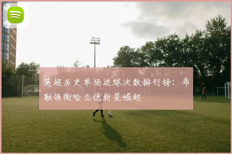 英超历史单场进球次数排行榜：希勒领衔哈兰德新星崛起