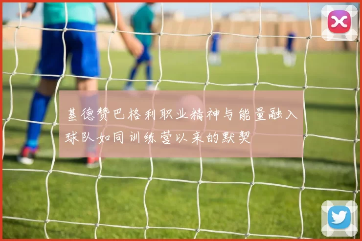 基德赞巴格利职业精神与能量融入球队如同训练营以来的默契
