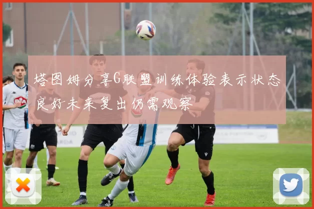 塔图姆分享G联盟训练体验表示状态良好未来复出仍需观察