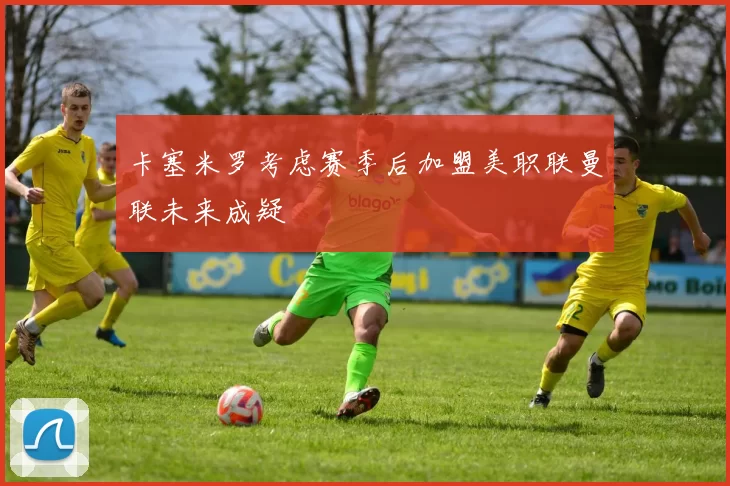 卡塞米罗考虑赛季后加盟美职联曼联未来成疑