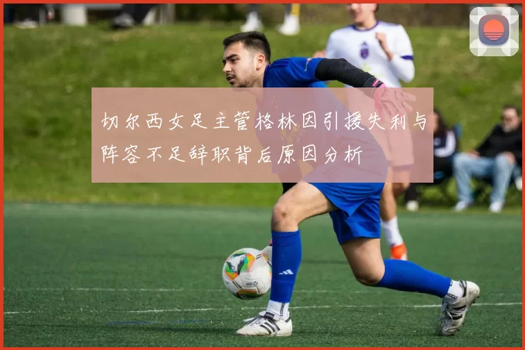 切尔西女足主管格林因引援失利与阵容不足辞职背后原因分析