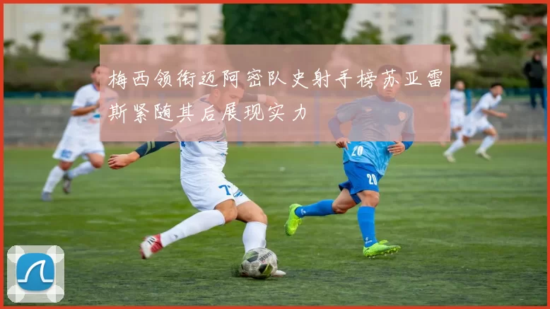 梅西领衔迈阿密队史射手榜苏亚雷斯紧随其后展现实力