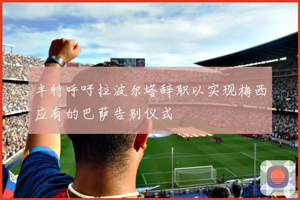丰特呼吁拉波尔塔辞职以实现梅西应有的巴萨告别仪式