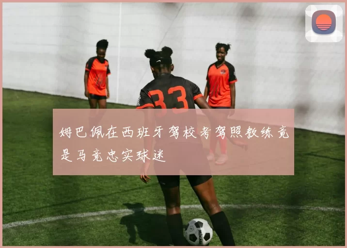姆巴佩在西班牙驾校考驾照教练竟是马竞忠实球迷
