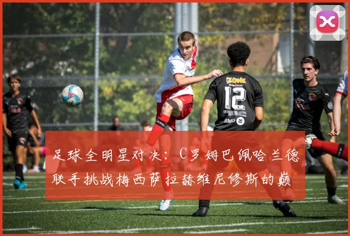 足球全明星对决：C罗姆巴佩哈兰德联手挑战梅西萨拉赫维尼修斯的巅峰之战