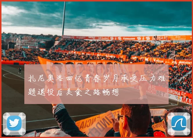 扎尼奥洛回忆青春岁月承受压力难题退役后美食之路畅想