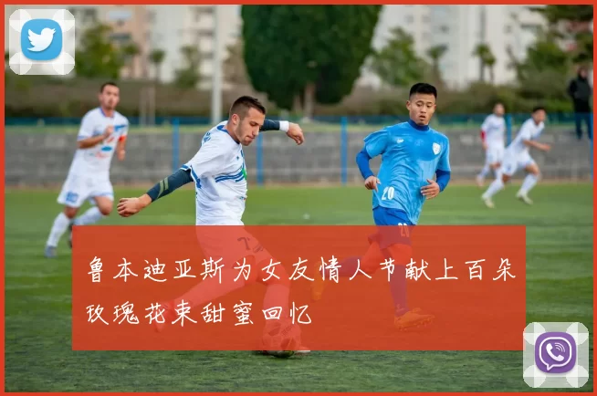 鲁本迪亚斯为女友情人节献上百朵玫瑰花束甜蜜回忆
