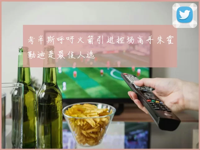 考辛斯呼吁火箭引进控场高手朱霍勒迪是最佳人选